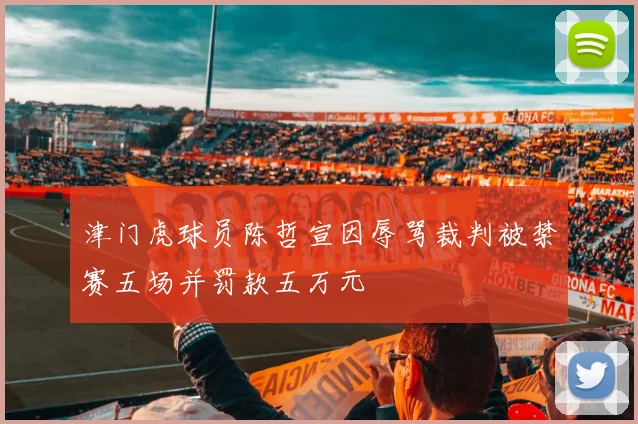 津门虎球员陈哲宣因辱骂裁判被禁赛五场并罚款五万元