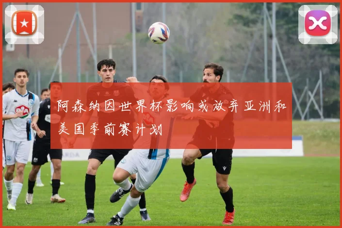 阿森纳因世界杯影响或放弃亚洲和美国季前赛计划