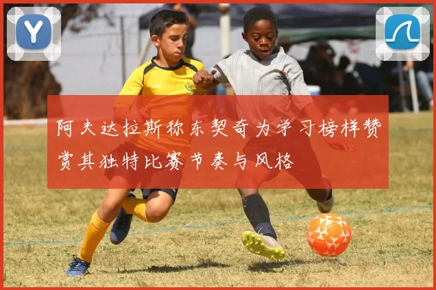 阿夫达拉斯称东契奇为学习榜样赞赏其独特比赛节奏与风格