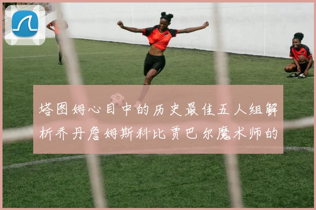 塔图姆心目中的历史最佳五人组解析乔丹詹姆斯科比贾巴尔魔术师的传奇魅力