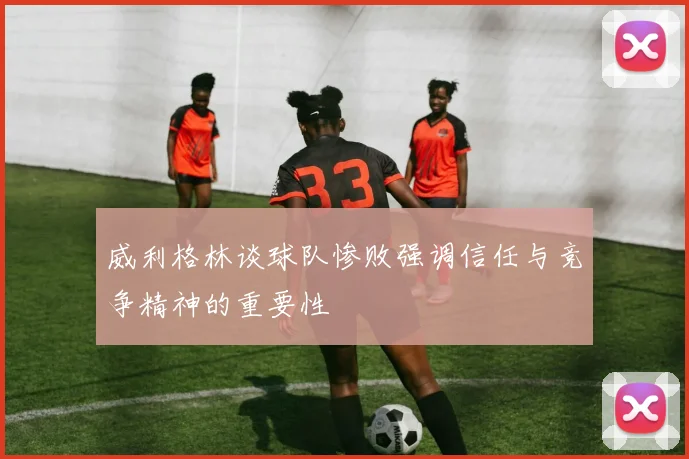 威利格林谈球队惨败强调信任与竞争精神的重要性