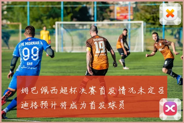 姆巴佩西超杯决赛首发情况未定吕迪格预计将成为首发球员