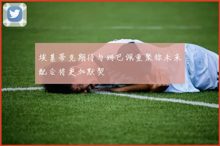 埃基蒂克期待与姆巴佩重聚称未来配合将更加默契