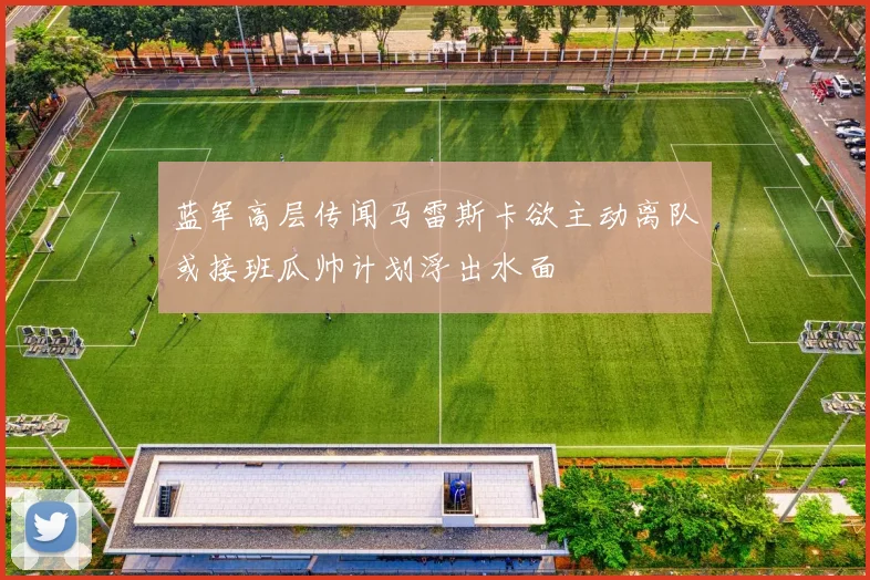 蓝军高层传闻马雷斯卡欲主动离队或接班瓜帅计划浮出水面
