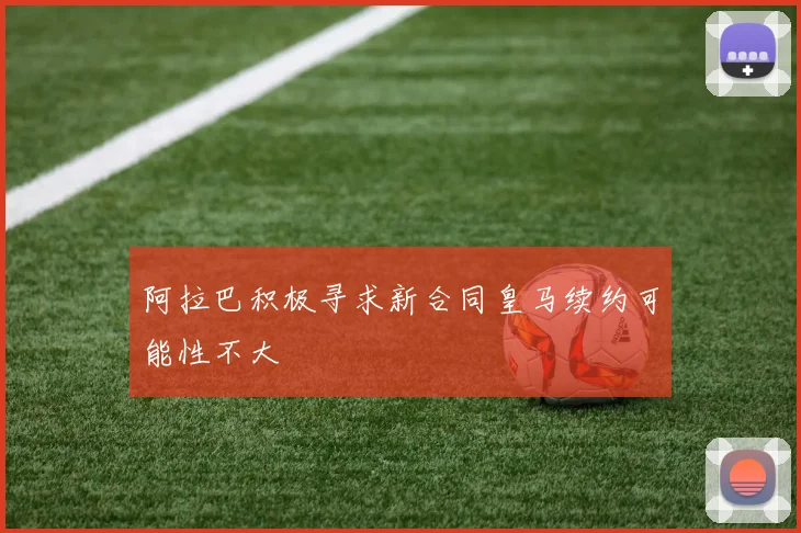 阿拉巴积极寻求新合同皇马续约可能性不大