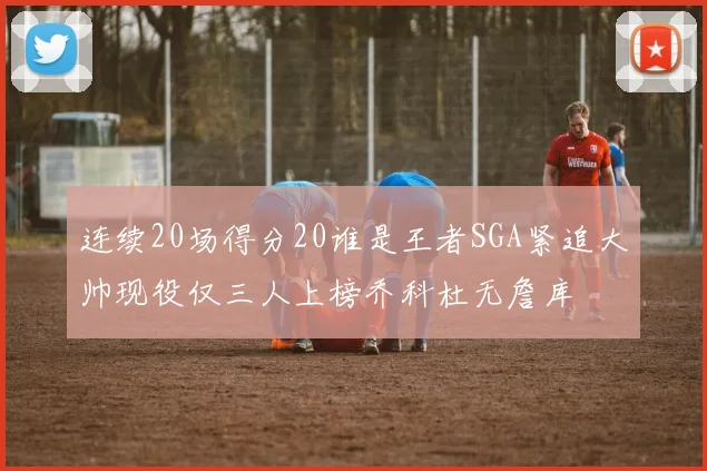 连续20场得分20谁是王者SGA紧追大帅现役仅三人上榜乔科杜无詹库