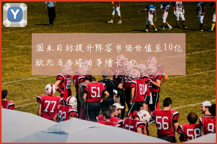 国米目标提升阵容市场价值至10亿欧元马洛塔力争增长3亿
