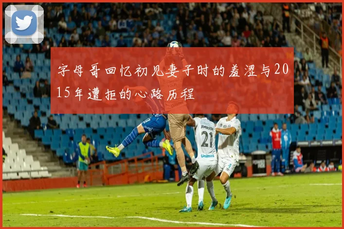 字母哥回忆初见妻子时的羞涩与2015年遭拒的心路历程