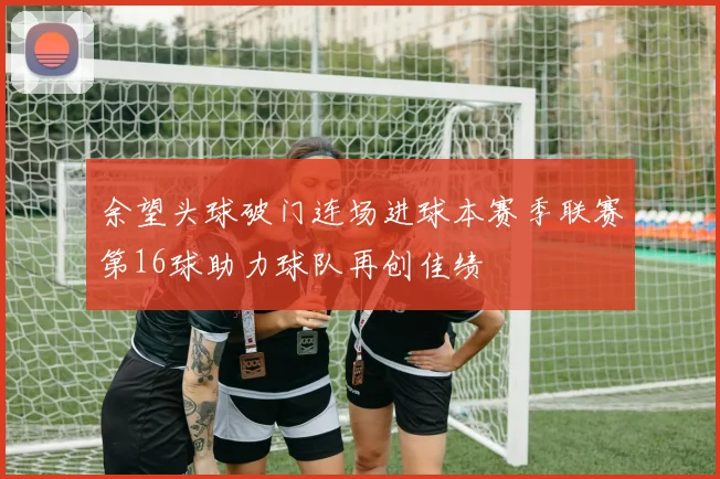 余望头球破门连场进球本赛季联赛第16球助力球队再创佳绩